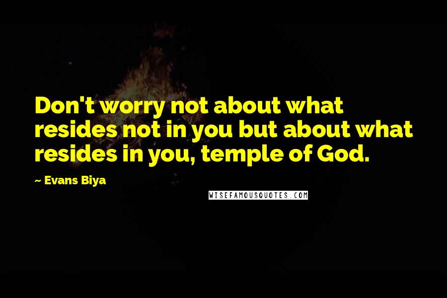 Evans Biya Quotes: Don't worry not about what resides not in you but about what resides in you, temple of God.