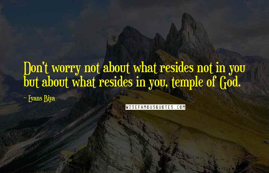 Evans Biya Quotes: Don't worry not about what resides not in you but about what resides in you, temple of God.