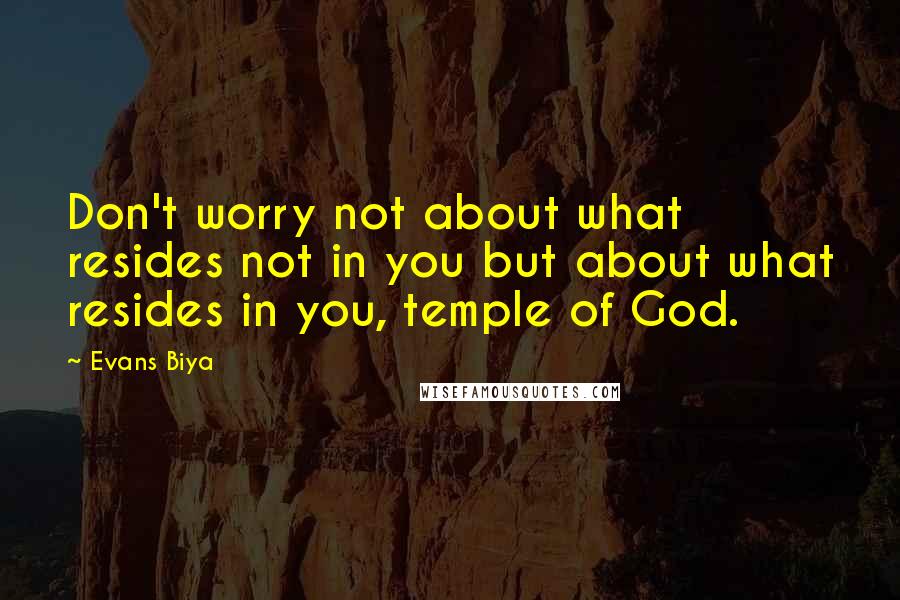 Evans Biya Quotes: Don't worry not about what resides not in you but about what resides in you, temple of God.