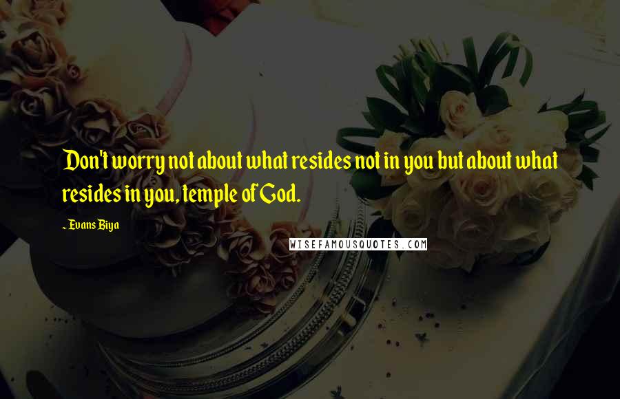 Evans Biya Quotes: Don't worry not about what resides not in you but about what resides in you, temple of God.