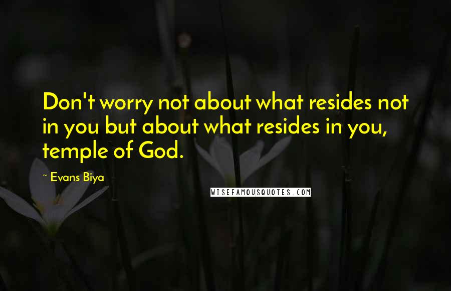 Evans Biya Quotes: Don't worry not about what resides not in you but about what resides in you, temple of God.