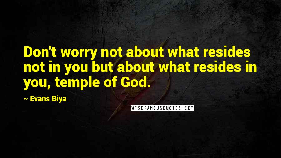 Evans Biya Quotes: Don't worry not about what resides not in you but about what resides in you, temple of God.