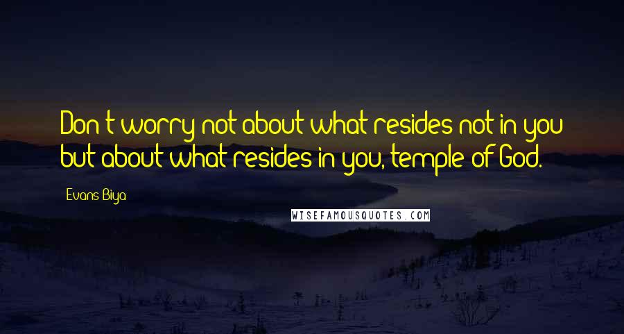 Evans Biya Quotes: Don't worry not about what resides not in you but about what resides in you, temple of God.