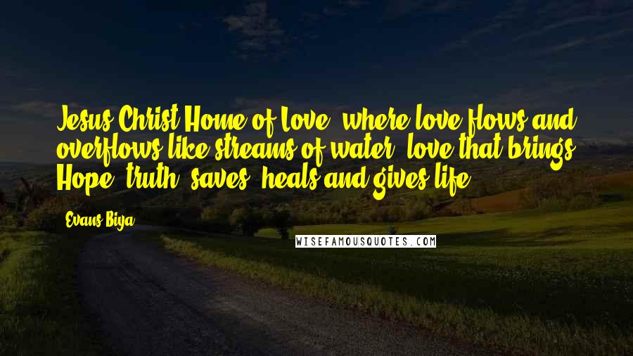 Evans Biya Quotes: Jesus Christ Home of Love, where love flows and overflows like streams of water, love that brings Hope, truth, saves, heals and gives life.