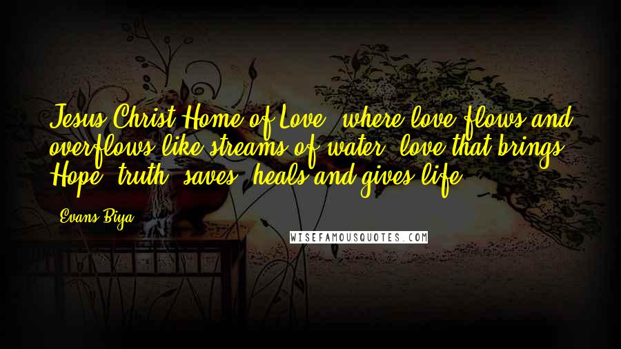 Evans Biya Quotes: Jesus Christ Home of Love, where love flows and overflows like streams of water, love that brings Hope, truth, saves, heals and gives life.