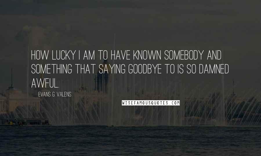Evans G. Valens Quotes: How lucky I am to have known somebody and something that saying goodbye to is so damned awful.