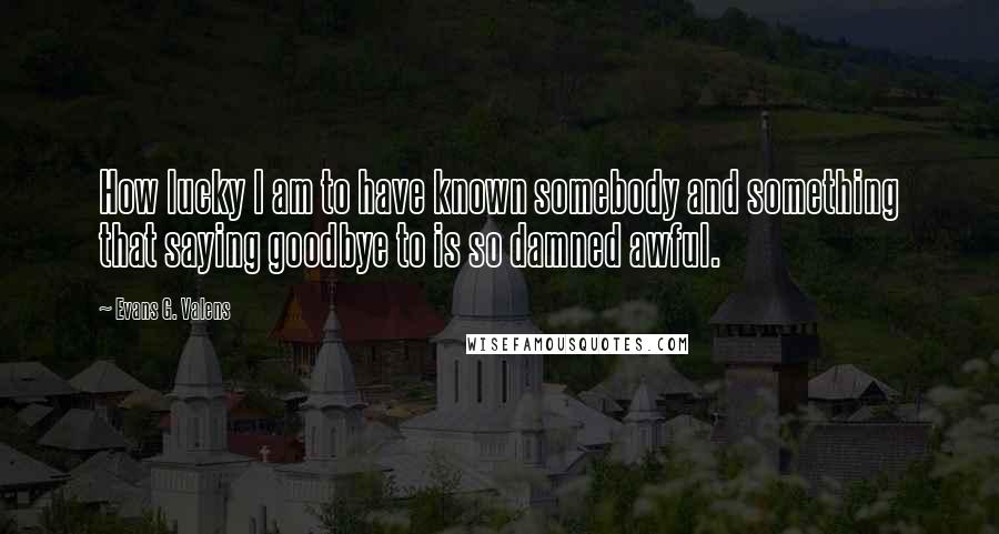 Evans G. Valens Quotes: How lucky I am to have known somebody and something that saying goodbye to is so damned awful.