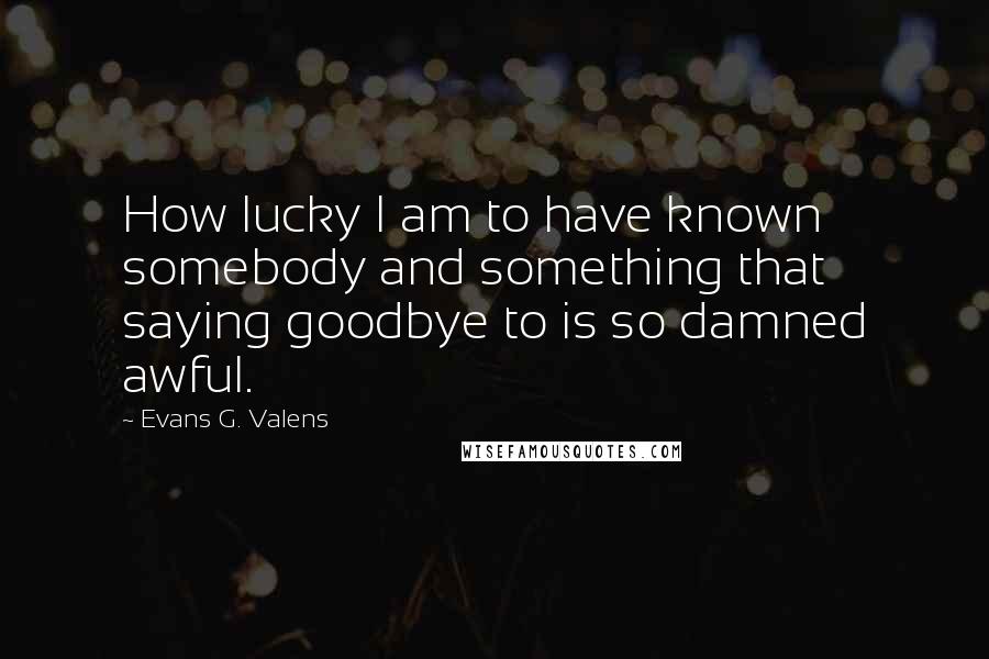 Evans G. Valens Quotes: How lucky I am to have known somebody and something that saying goodbye to is so damned awful.