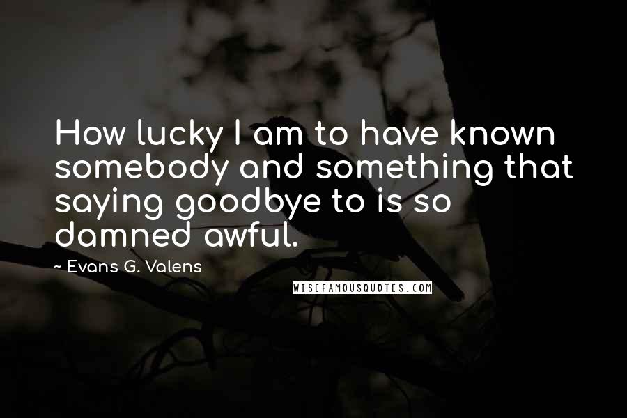 Evans G. Valens Quotes: How lucky I am to have known somebody and something that saying goodbye to is so damned awful.