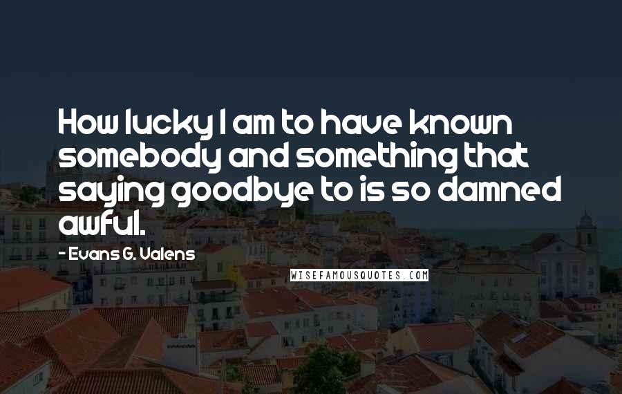 Evans G. Valens Quotes: How lucky I am to have known somebody and something that saying goodbye to is so damned awful.