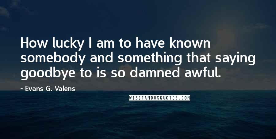 Evans G. Valens Quotes: How lucky I am to have known somebody and something that saying goodbye to is so damned awful.