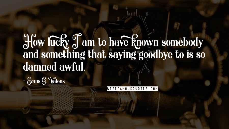 Evans G. Valens Quotes: How lucky I am to have known somebody and something that saying goodbye to is so damned awful.