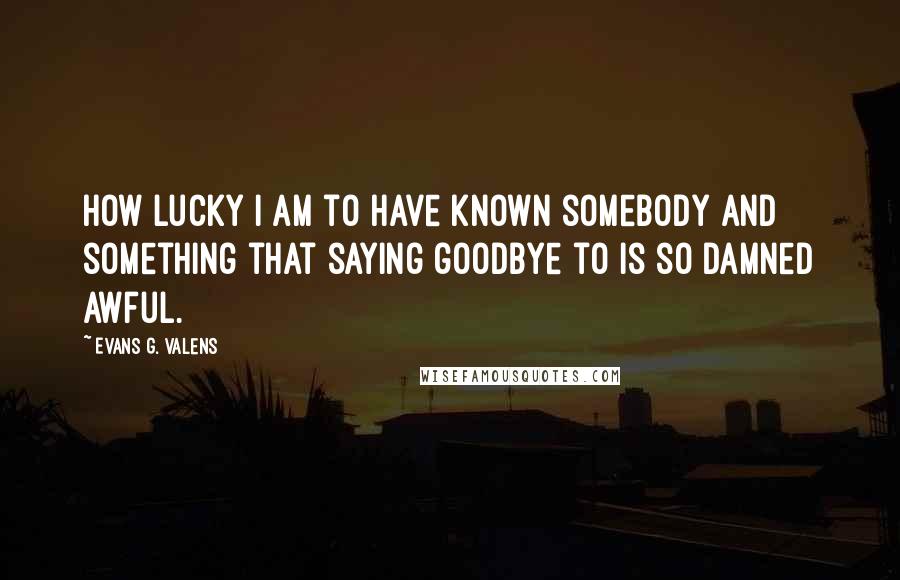 Evans G. Valens Quotes: How lucky I am to have known somebody and something that saying goodbye to is so damned awful.