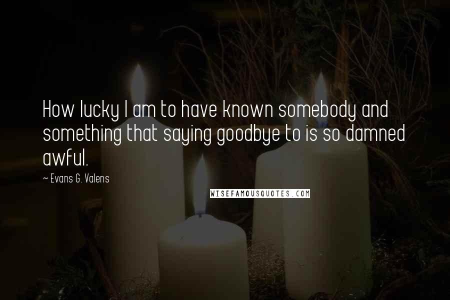 Evans G. Valens Quotes: How lucky I am to have known somebody and something that saying goodbye to is so damned awful.