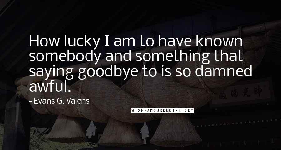 Evans G. Valens Quotes: How lucky I am to have known somebody and something that saying goodbye to is so damned awful.