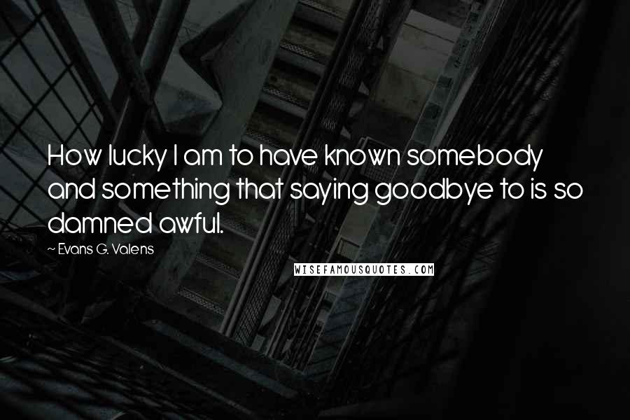 Evans G. Valens Quotes: How lucky I am to have known somebody and something that saying goodbye to is so damned awful.