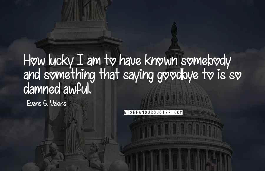 Evans G. Valens Quotes: How lucky I am to have known somebody and something that saying goodbye to is so damned awful.