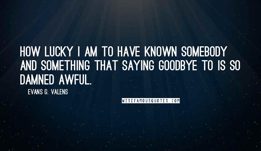 Evans G. Valens Quotes: How lucky I am to have known somebody and something that saying goodbye to is so damned awful.