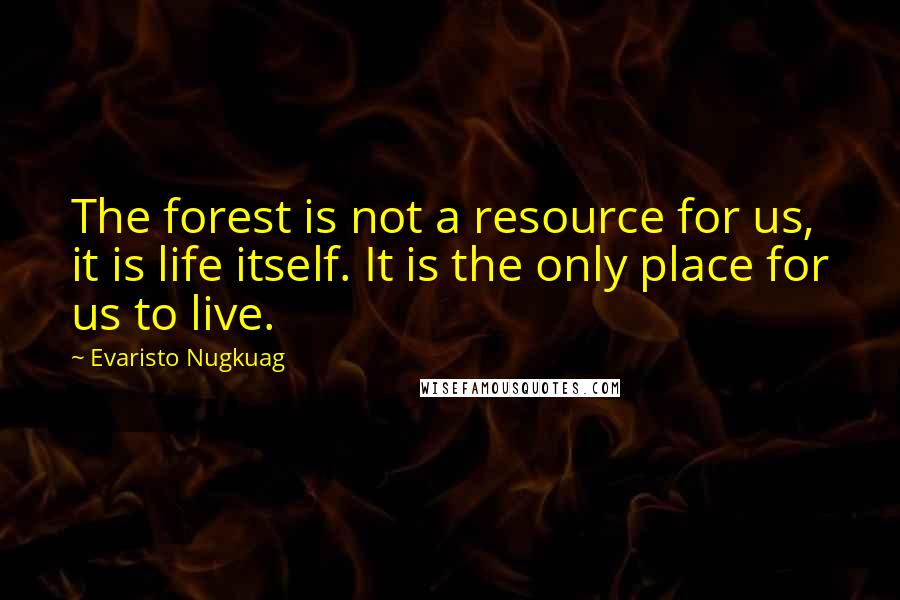 Evaristo Nugkuag Quotes: The forest is not a resource for us, it is life itself. It is the only place for us to live.