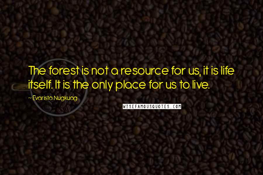 Evaristo Nugkuag Quotes: The forest is not a resource for us, it is life itself. It is the only place for us to live.