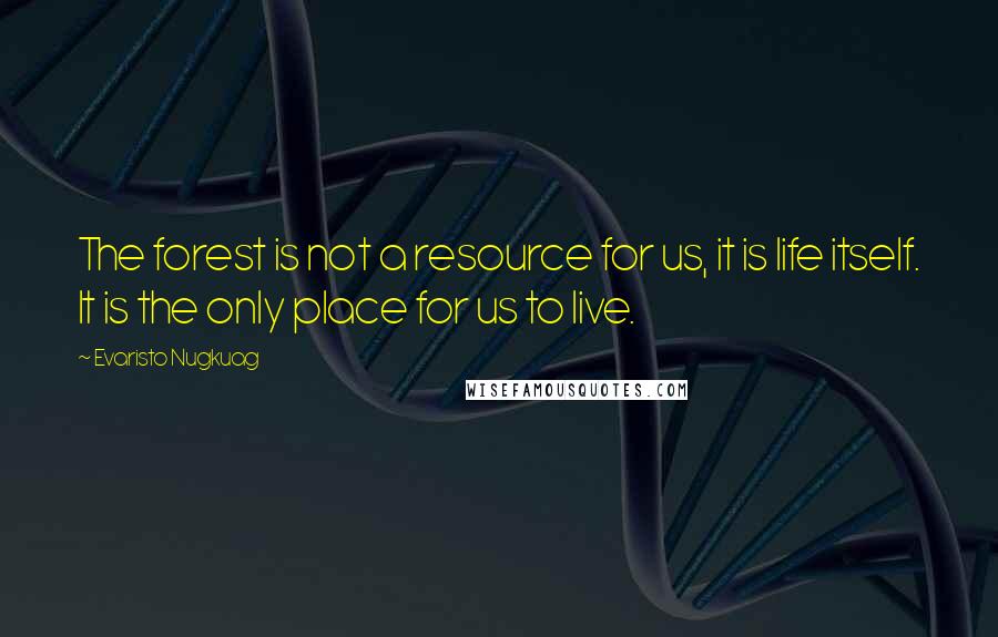 Evaristo Nugkuag Quotes: The forest is not a resource for us, it is life itself. It is the only place for us to live.