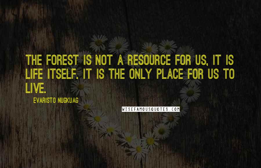 Evaristo Nugkuag Quotes: The forest is not a resource for us, it is life itself. It is the only place for us to live.