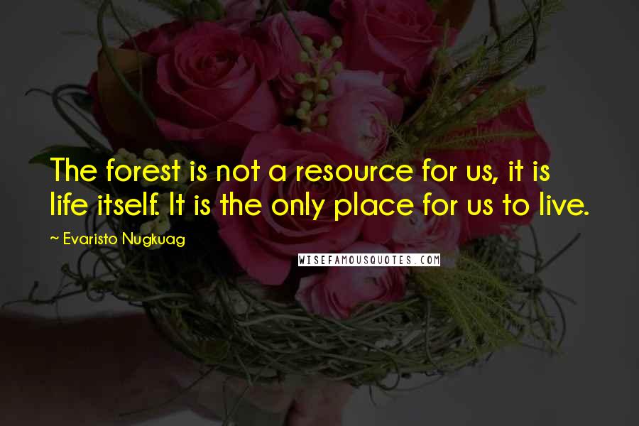 Evaristo Nugkuag Quotes: The forest is not a resource for us, it is life itself. It is the only place for us to live.