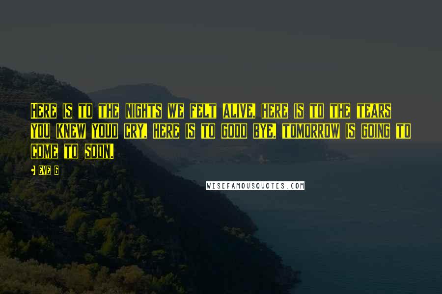 Eve 6 Quotes: Here is to the nights we felt alive, here is to the tears you knew youd cry, here is to good bye, tomorrow is going to come to soon.