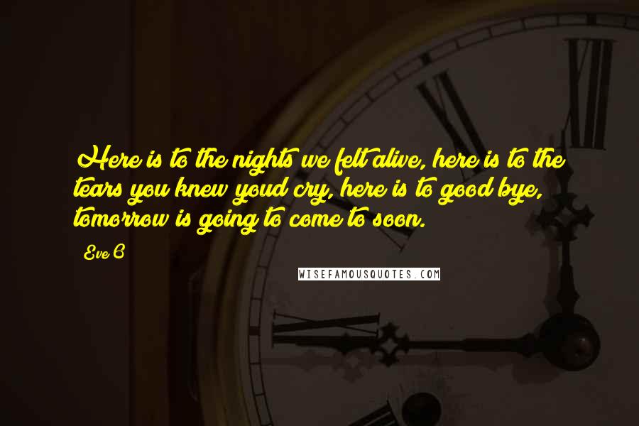 Eve 6 Quotes: Here is to the nights we felt alive, here is to the tears you knew youd cry, here is to good bye, tomorrow is going to come to soon.