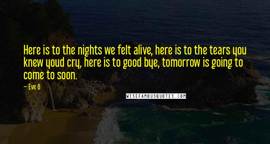 Eve 6 Quotes: Here is to the nights we felt alive, here is to the tears you knew youd cry, here is to good bye, tomorrow is going to come to soon.