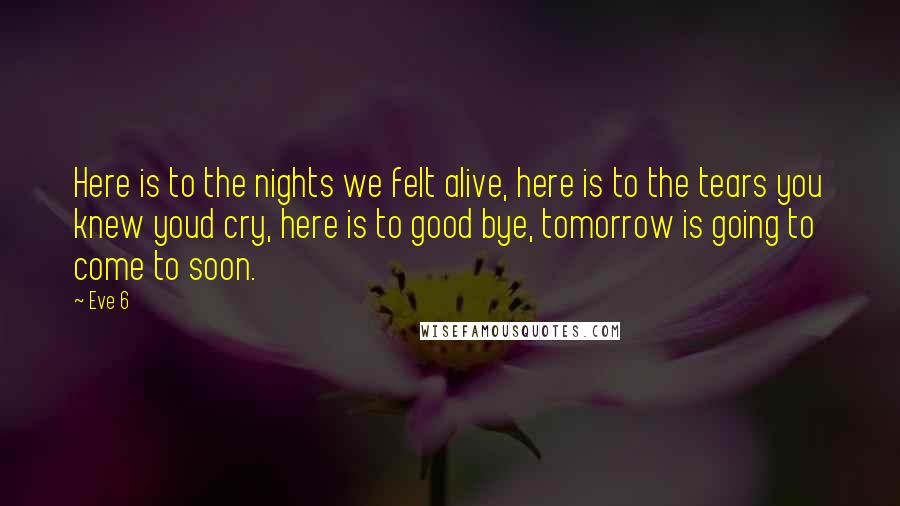 Eve 6 Quotes: Here is to the nights we felt alive, here is to the tears you knew youd cry, here is to good bye, tomorrow is going to come to soon.