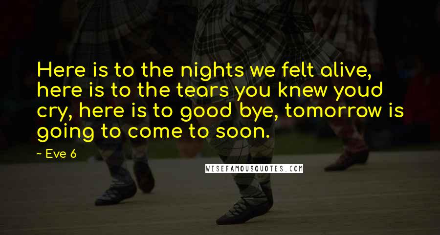 Eve 6 Quotes: Here is to the nights we felt alive, here is to the tears you knew youd cry, here is to good bye, tomorrow is going to come to soon.