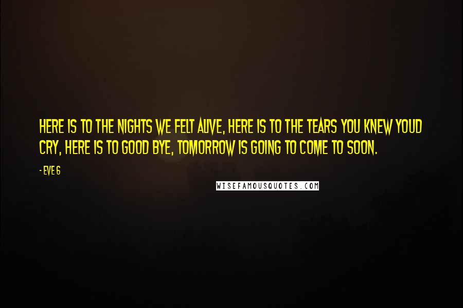 Eve 6 Quotes: Here is to the nights we felt alive, here is to the tears you knew youd cry, here is to good bye, tomorrow is going to come to soon.