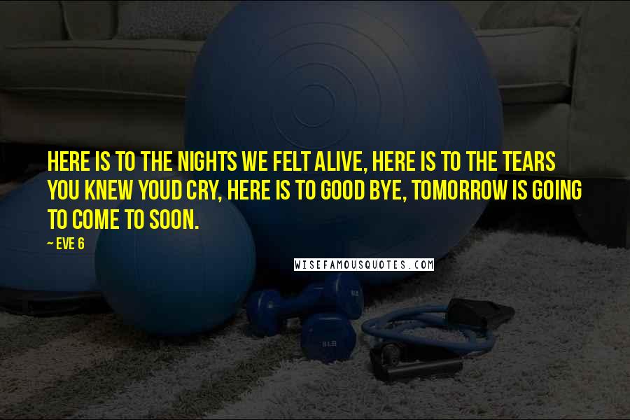 Eve 6 Quotes: Here is to the nights we felt alive, here is to the tears you knew youd cry, here is to good bye, tomorrow is going to come to soon.