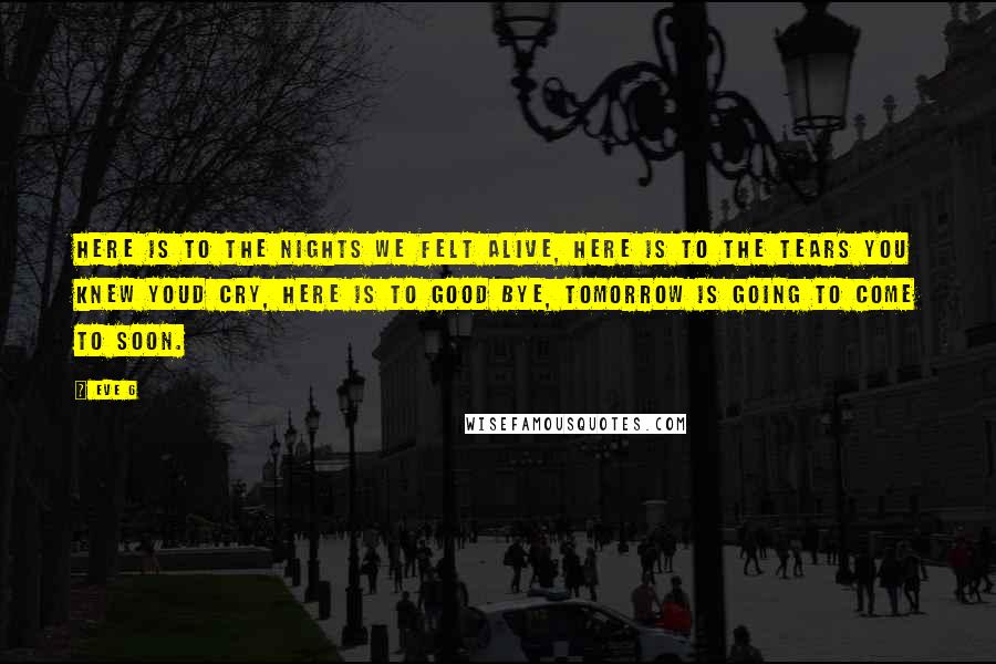 Eve 6 Quotes: Here is to the nights we felt alive, here is to the tears you knew youd cry, here is to good bye, tomorrow is going to come to soon.