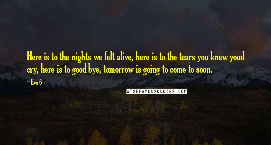 Eve 6 Quotes: Here is to the nights we felt alive, here is to the tears you knew youd cry, here is to good bye, tomorrow is going to come to soon.