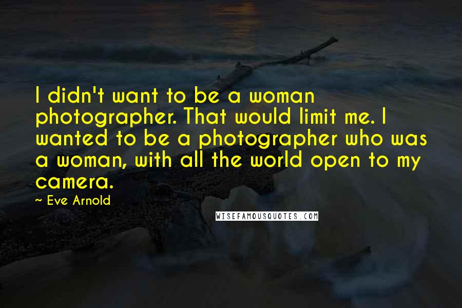 Eve Arnold Quotes: I didn't want to be a woman photographer. That would limit me. I wanted to be a photographer who was a woman, with all the world open to my camera.