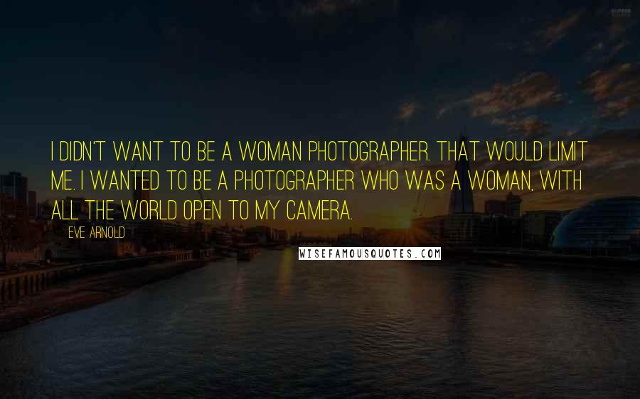 Eve Arnold Quotes: I didn't want to be a woman photographer. That would limit me. I wanted to be a photographer who was a woman, with all the world open to my camera.