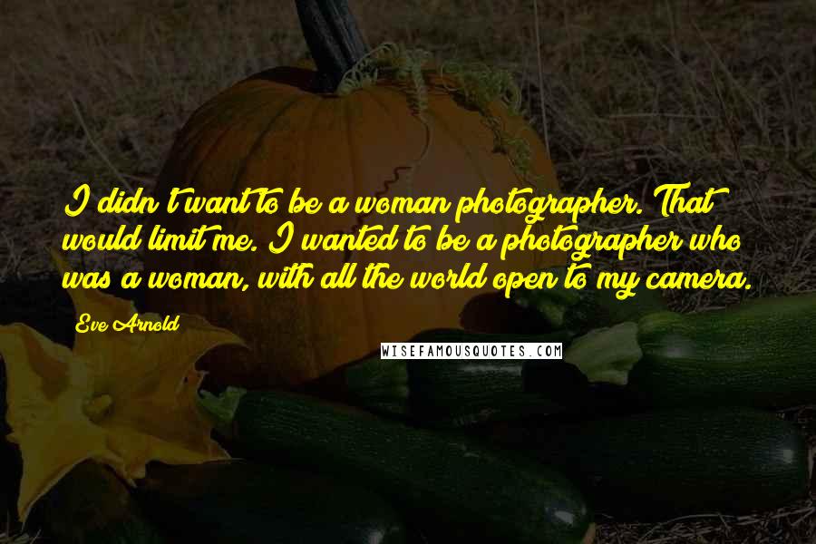 Eve Arnold Quotes: I didn't want to be a woman photographer. That would limit me. I wanted to be a photographer who was a woman, with all the world open to my camera.
