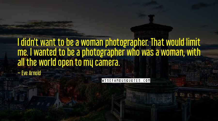 Eve Arnold Quotes: I didn't want to be a woman photographer. That would limit me. I wanted to be a photographer who was a woman, with all the world open to my camera.