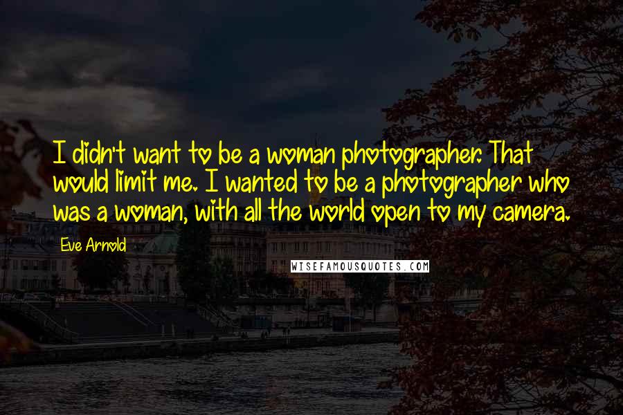 Eve Arnold Quotes: I didn't want to be a woman photographer. That would limit me. I wanted to be a photographer who was a woman, with all the world open to my camera.