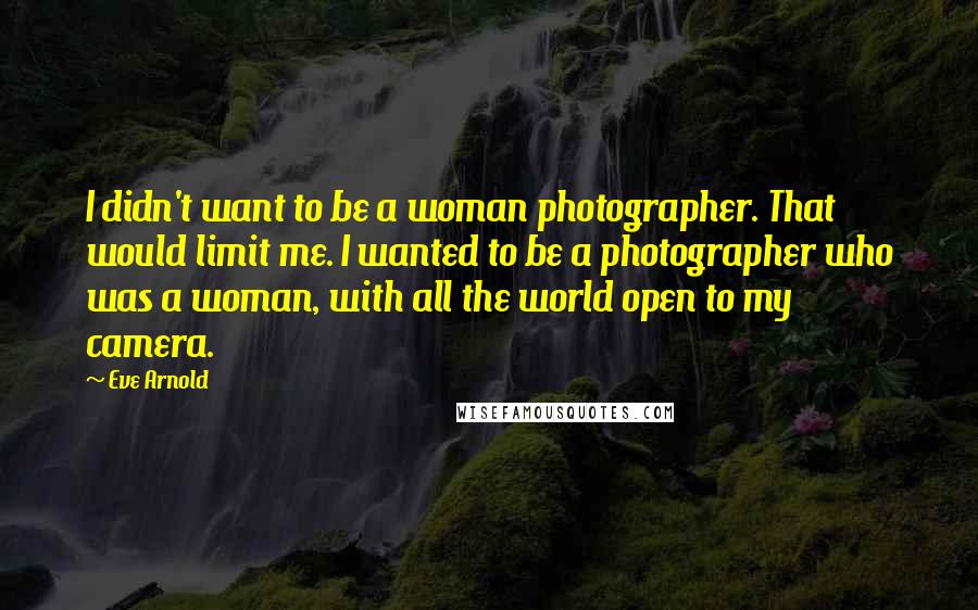 Eve Arnold Quotes: I didn't want to be a woman photographer. That would limit me. I wanted to be a photographer who was a woman, with all the world open to my camera.