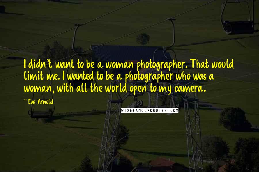 Eve Arnold Quotes: I didn't want to be a woman photographer. That would limit me. I wanted to be a photographer who was a woman, with all the world open to my camera.