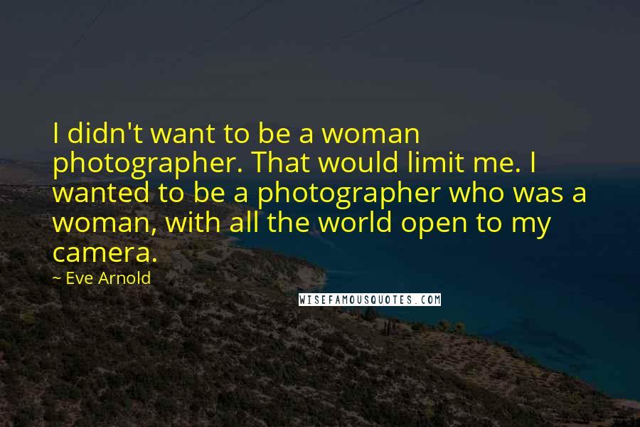 Eve Arnold Quotes: I didn't want to be a woman photographer. That would limit me. I wanted to be a photographer who was a woman, with all the world open to my camera.