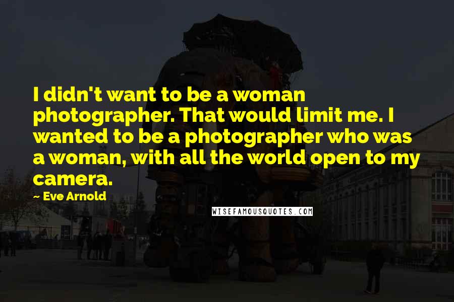 Eve Arnold Quotes: I didn't want to be a woman photographer. That would limit me. I wanted to be a photographer who was a woman, with all the world open to my camera.