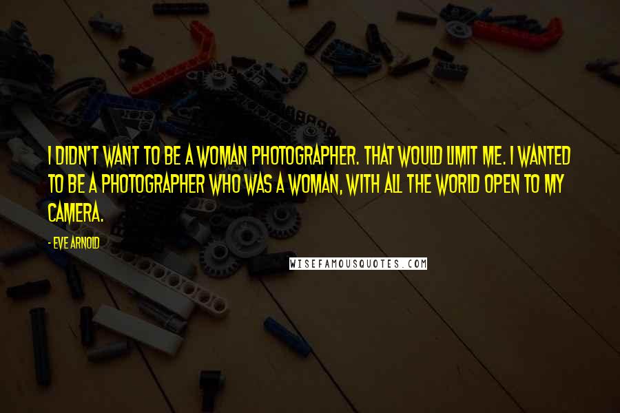 Eve Arnold Quotes: I didn't want to be a woman photographer. That would limit me. I wanted to be a photographer who was a woman, with all the world open to my camera.