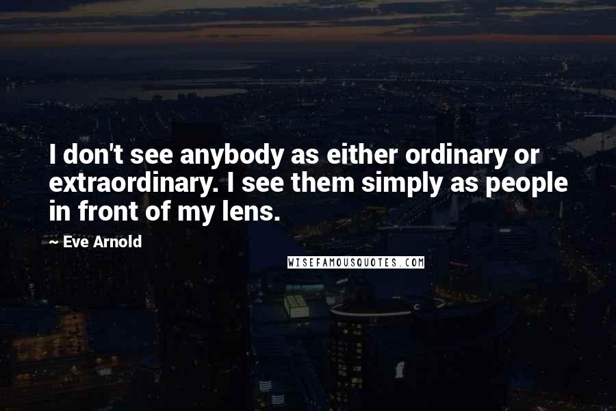 Eve Arnold Quotes: I don't see anybody as either ordinary or extraordinary. I see them simply as people in front of my lens.