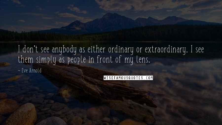 Eve Arnold Quotes: I don't see anybody as either ordinary or extraordinary. I see them simply as people in front of my lens.