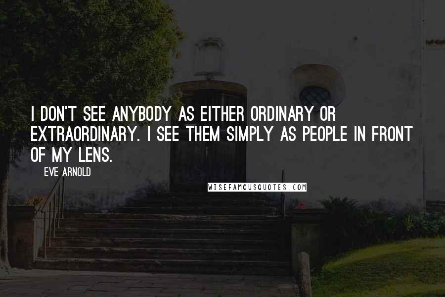 Eve Arnold Quotes: I don't see anybody as either ordinary or extraordinary. I see them simply as people in front of my lens.