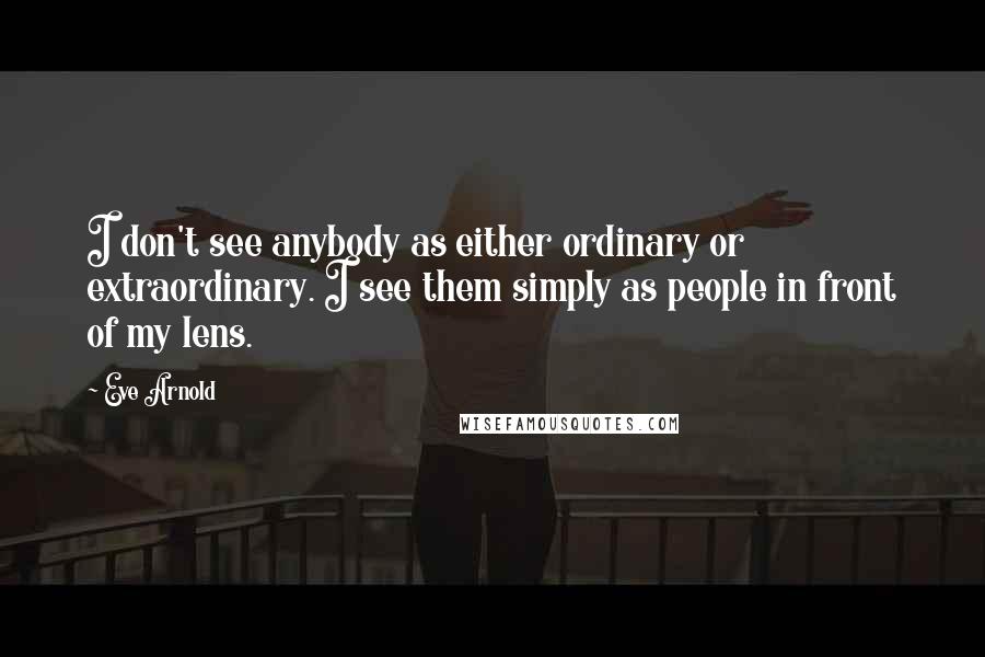Eve Arnold Quotes: I don't see anybody as either ordinary or extraordinary. I see them simply as people in front of my lens.